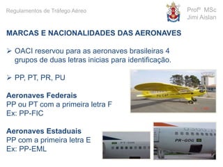 MARCAS E NACIONALIDADES DAS AERONAVES
 OACI reservou para as aeronaves brasileiras 4
grupos de duas letras inicias para identificação.
 PP, PT, PR, PU
Aeronaves Federais
PP ou PT com a primeira letra F
Ex: PP-FIC
Aeronaves Estaduais
PP com a primeira letra E
Ex: PP-EML
Profº MSc
Jimi Aislan
Regulamentos de Tráfego Aéreo
 