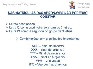 NAS MATRÍCULAS DAS AERONAVES NÃO PODERÃO
CONSTAR
 Letras acentuadas
 Letra Q como a primeira do grupo de 3 letras.
 Letra W como a segunda do grupo de 3 letras.
 Combinações com significados importantes
SOS – sinal de socorro
XXX – sinal de urgência
TTT – Sinal de segurança
PAN – sinal de Urgência
VFR – Voo visual
IFR – Voo por instrumentos
Profº MSc
Jimi Aislan
Regulamentos de Tráfego Aéreo
 