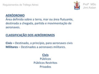 AERÓDROMO
Área definida sobre a terra, mar ou área flutuante,
destinada a chegada, partida e movimentação de
aeronaves.
CLASSIFICAÇÃO DOS AERÓDROMOS
Civis – Destinado, a princípio, para aeronaves civis
Militares – Destinados a aeronaves militares.
Civis
Públicos
Públicos Restritos
Privados
Profº MSc
Jimi Aislan
Regulamentos de Tráfego Aéreo
 