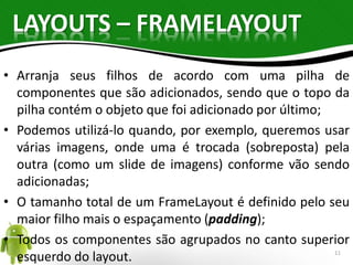 LAYOUTS – FRAMELAYOUT 
• Arranja seus filhos de acordo com uma pilha de 
componentes que são adicionados, sendo que o topo da 
pilha contém o objeto que foi adicionado por último; 
• Podemos utilizá-lo quando, por exemplo, queremos usar 
várias imagens, onde uma é trocada (sobreposta) pela 
outra (como um slide de imagens) conforme vão sendo 
adicionadas; 
• O tamanho total de um FrameLayout é definido pelo seu 
maior filho mais o espaçamento (padding); 
• Todos os componentes são agrupados no canto superior 
esquerdo do layout. 11 
 