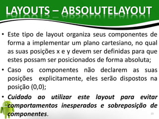 LAYOUTS – ABSOLUTELAYOUT 
• Este tipo de layout organiza seus componentes de 
forma a implementar um plano cartesiano, no qual 
as suas posições x e y devem ser definidas para que 
estes possam ser posicionados de forma absoluta; 
• Caso os componentes não declarem as suas 
posições explicitamente, eles serão dispostos na 
posição (0,0); 
• Cuidado ao utilizar este layout para evitar 
comportamentos inesperados e sobreposição de 
componentes. 13 
 