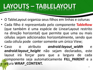 LAYOUTS – TABLELAYOUT 
• O TableLayout organiza seus filhos em linhas e colunas 
• Cada filho é representado pelo componente TableRow 
(que também é uma espécie de LinearLayout restrito 
na direção horizontal) que permite que uma ou mais 
células sejam adicionados horizontalmente, sendo que 
cada célula pode conter somente um único View; 
• Caso o atributo android:layout_width e 
android:layout_height não sejam declarados, este 
layout irá forçar para que a largura de cada 
componente seja automaticamente FILL_PARENT e a 
altura WRAP_CONTENT. 
16 
 