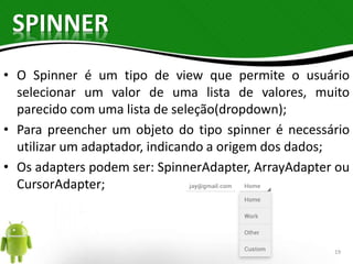 SPINNER 
• O Spinner é um tipo de view que permite o usuário 
selecionar um valor de uma lista de valores, muito 
parecido com uma lista de seleção(dropdown); 
• Para preencher um objeto do tipo spinner é necessário 
utilizar um adaptador, indicando a origem dos dados; 
• Os adapters podem ser: SpinnerAdapter, ArrayAdapter ou 
CursorAdapter; 
19 
 