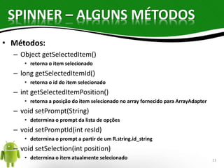 SPINNER – ALGUNS MÉTODOS 
• Métodos: 
– Object getSelectedItem() 
• retorna o item selecionado 
– long getSelectedItemId() 
• retorna o id do item selecionado 
– int getSelectedItemPosition() 
• retorna a posição do item selecionado no array fornecido para ArrayAdapter 
– void setPrompt(String) 
• determina o prompt da lista de opções 
– void setPromptId(int resId) 
• determina o prompt a partir de um R.string.id_string 
– void setSelection(int position) 
• determina o item atualmente selecionado 23 
 
