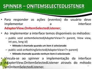 SPINNER – ONITEMSELECTEDLISTENER 
• Para responder as ações (eventos) do usuário deve 
implementar a interface 
AdapterView.OnItemSelectedListener; 
• Ao implementar a interface temos disponíveis os métodos: 
– public void onItemSelected(AdapterView<?> parent, View view, 
int pos, long id) 
• Método é chamado quando um item é selecionado 
– public void onNothingSelected(AdapterView<?> parent) 
• Método chamado quando nenhum item é selecionado 
• Vincula-se ao spinner a implementação da interface 
AdapterView.OnItemSelectedListener através do método 
setOnItemSelectedListener. 24 
 
