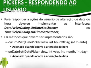 PICKERS - RESPONDENDO AO 
USUÁRIO 
• Para responder a ações do usuário de alteração de data ou 
hora deve-se implementar as interfaces: 
DatePickerDialog.OnDateSetListener ou 
TimePickerDialog.OnTimeSetListener; 
• Os métodos que devem ser implementados são: 
– onTimeSet(TimePicker view, int hourOfDay, int minute) 
• Acionado quando ocorre a alteração de hora 
– onDateSet(DatePicker view, int year, int month, int day) 
• Acionado quando ocorre a alteração de data 
27 
 