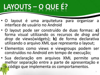 LAYOUTS – O QUE É? 
• O layout é uma arquitetura para organizar a 
interface de usuário no Android 
• O layout pode ser construído de duas formas: a) 
forma visual utilizando os recursos de drag and 
drop de views(widgets); b) de forma declarativa 
utilizando o arquivo XML que representa o layout; 
• Elementos como views e viewgroups podem ser 
construídos no Android em tempo de execução; 
• Sua declaração em arquivos XML permite uma 
melhor separação entre a parte de apresentação e 
o código que implementa os comportamentos. 
3 
 