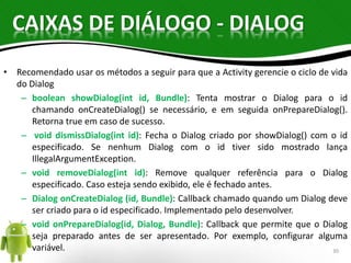 CAIXAS DE DIÁLOGO - DIALOG 
• Recomendado usar os métodos a seguir para que a Activity gerencie o ciclo de vida 
do Dialog 
– boolean showDialog(int id, Bundle): Tenta mostrar o Dialog para o id 
chamando onCreateDialog() se necessário, e em seguida onPrepareDialog(). 
Retorna true em caso de sucesso. 
– void dismissDialog(int id): Fecha o Dialog criado por showDialog() com o id 
especificado. Se nenhum Dialog com o id tiver sido mostrado lança 
IllegalArgumentException. 
– void removeDialog(int id): Remove qualquer referência para o Dialog 
especificado. Caso esteja sendo exibido, ele é fechado antes. 
– Dialog onCreateDialog (id, Bundle): Callback chamado quando um Dialog deve 
ser criado para o id especificado. Implementado pelo desenvolver. 
– void onPrepareDialog(id, Dialog, Bundle): Callback que permite que o Dialog 
seja preparado antes de ser apresentado. Por exemplo, configurar alguma 
variável. 30 
 