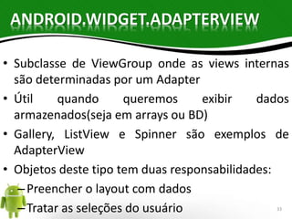 ANDROID.WIDGET.ADAPTERVIEW 
• Subclasse de ViewGroup onde as views internas 
são determinadas por um Adapter 
• Útil quando queremos exibir dados 
armazenados(seja em arrays ou BD) 
• Gallery, ListView e Spinner são exemplos de 
AdapterView 
• Objetos deste tipo tem duas responsabilidades: 
– Preencher o layout com dados 
– Tratar as seleções do usuário 33 
 