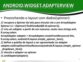 ANDROID.WIDGET.ADAPTERVIEW 
• Preenchendo o layout com dados(spinner): 
// recupera o Spinner da tela para vincular ele a um ArrayAdapter 
Spinner s1 = (Spinner) findViewById(R.id.spinner1); 
// cria um adapter a partir de um resourse, neste caso strings.xml, 
R.array.colors 
ArrayAdapter adapter = ArrayAdapter.createFromResource( this, 
R.array.colors, android.R.layout.simple_spinner_item); 
// define o padrão de layout a ser apresentado no adapter 
adapter.setDropDownViewResource(android.R.layout.simple_spinner 
_dropdown_item); 
// vincula o adapter ao spinner 
s1.setAdapter(adapter); 
34 
 