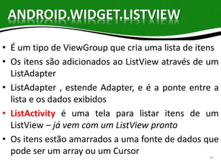 ANDROID.WIDGET.LISTVIEW 
• É um tipo de ViewGroup que cria uma lista de itens 
• Os itens são adicionados ao ListView através de um 
ListAdapter 
• ListAdapter , estende Adapter, e é a ponte entre a 
lista e os dados exibidos 
• ListActivity é uma tela para listar itens de um 
ListView – já vem com um ListView pronto 
• Os itens estão amarrados a uma fonte de dados que 
pode ser um array ou um Cursor 
36 
 