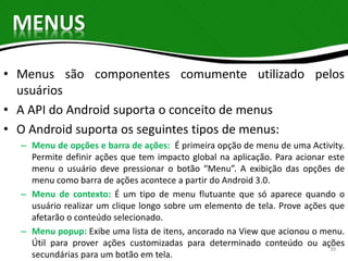MENUS 
• Menus são componentes comumente utilizado pelos 
usuários 
• A API do Android suporta o conceito de menus 
• O Android suporta os seguintes tipos de menus: 
– Menu de opções e barra de ações: É primeira opção de menu de uma Activity. 
Permite definir ações que tem impacto global na aplicação. Para acionar este 
menu o usuário deve pressionar o botão “Menu”. A exibição das opções de 
menu como barra de ações acontece a partir do Android 3.0. 
– Menu de contexto: É um tipo de menu flutuante que só aparece quando o 
usuário realizar um clique longo sobre um elemento de tela. Prove ações que 
afetarão o conteúdo selecionado. 
– Menu popup: Exibe uma lista de itens, ancorado na View que acionou o menu. 
Útil para prover ações customizadas para determinado conteúdo ou ações 
39 
secundárias para um botão em tela. 
 