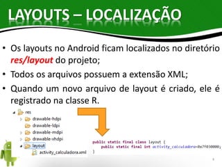 LAYOUTS – LOCALIZAÇÃO 
• Os layouts no Android ficam localizados no diretório 
res/layout do projeto; 
• Todos os arquivos possuem a extensão XML; 
• Quando um novo arquivo de layout é criado, ele é 
registrado na classe R. 
4 
 