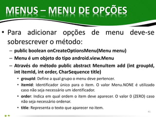 MENUS – MENU DE OPÇÕES 
• Para adicionar opções de menu deve-se 
sobrescrever o método: 
– public boolean onCreateOptionsMenu(Menu menu) 
– Menu é um objeto do tipo android.view.Menu 
– Através do método public abstract MenuItem add (int groupId, 
int itemId, int order, CharSequence title) 
• groupId: Define a qual grupo o menu deve pertencer. 
• itemId: Identificador único para o item. O valor Menu.NONE é utilizado 
caso não seja necessário um identificador. 
• order: Indica em qual ordem o item deve aparecer. O valor 0 (ZERO) caso 
não seja necessário ordenar. 
• title: Representa o texto que aparecer no item. 
41 
 