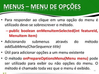 MENUS – MENU DE OPÇÕES 
• Para responder ao clique em uma opção do menu é 
utilizado deve-se sobrescrever o método. 
– public boolean onMenuItemSelected(int featureId, 
MenuItem item) 
• Adicionando submenus através do método 
addSubMenu(CharSequence title) 
• Útil para adicionar opções a um menu existente 
• O método onPrepareOptionsMenu(Menu menu) pode 
ser utilizado para exibir ou não opções do menu. O 
método é chamado toda vez que o menu é exibido. 
42 
 