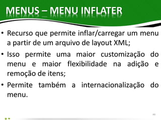 MENUS – MENU INFLATER 
• Recurso que permite inflar/carregar um menu 
a partir de um arquivo de layout XML; 
• Isso permite uma maior customização do 
menu e maior flexibilidade na adição e 
remoção de itens; 
• Permite também a internacionalização do 
menu. 
49 
 