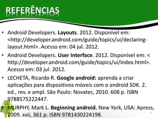 REFERÊNCIAS 
• Android Developers. Layouts. 2012. Disponível em: 
<http://developer.android.com/guide/topics/ui/declaring-layout. 
html>. Acesso em: 04 jul. 2012. 
• Android Developers. User Interface. 2012. Disponível em: < 
http://developer.android.com/guide/topics/ui/index.html>. 
Acesso em: 03 jul. 2012. 
• LECHETA, Ricardo R. Google android: aprenda a criar 
aplicações para dispositivos móveis com o android SDK. 2. 
ed., rev. e ampl. São Paulo: Novatec, 2010. 608 p. ISBN 
9788575222447. 
• MURPHY, Mark L. Beginning android. New York, USA: Apress, 
2009. xxii, 361 p. ISBN 9781430224198. 51 
