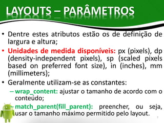 LAYOUTS – PARÂMETROS 
• Dentre estes atributos estão os de definição de 
largura e altura; 
• Unidades de medida disponíveis: px (pixels), dp 
(density-independent pixels), sp (scaled pixels 
based on preferred font size), in (inches), mm 
(millimeters); 
• Geralmente utilizam-se as constantes: 
– wrap_content: ajustar o tamanho de acordo com o 
conteúdo; 
– match_parent(fill_parent): preencher, ou seja, 
usar o tamanho máximo permitido pelo layout. 
7 
 