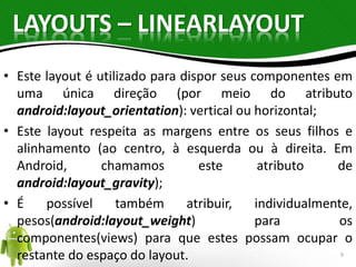 LAYOUTS – LINEARLAYOUT 
• Este layout é utilizado para dispor seus componentes em 
uma única direção (por meio do atributo 
android:layout_orientation): vertical ou horizontal; 
• Este layout respeita as margens entre os seus filhos e 
alinhamento (ao centro, à esquerda ou à direita. Em 
Android, chamamos este atributo de 
android:layout_gravity); 
• É possível também atribuir, individualmente, 
pesos(android:layout_weight) para os 
componentes(views) para que estes possam ocupar o 
restante do espaço do layout. 9 
 