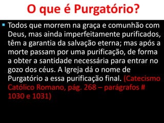 O que é Purgatório?
 Todos que morrem na graça e comunhão com
Deus, mas ainda imperfeitamente purificados,
têm a garantia da salvação eterna; mas após a
morte passam por uma purificação, de forma
a obter a santidade necessária para entrar no
gozo dos céus. A Igreja dá o nome de
Purgatório a essa purificação final. (Catecismo
Católico Romano, pág. 268 – parágrafos #
1030 e 1031)
 