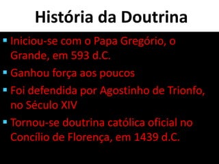 História da Doutrina
 Iniciou-se com o Papa Gregório, o
Grande, em 593 d.C.
 Ganhou força aos poucos
 Foi defendida por Agostinho de Trionfo,
no Século XIV
 Tornou-se doutrina católica oficial no
Concílio de Florença, em 1439 d.C.
 
