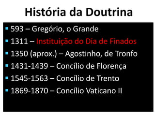 História da Doutrina
 593 – Gregório, o Grande
 1311 – Instituição do Dia de Finados
 1350 (aprox.) – Agostinho, de Tronfo
 1431-1439 – Concílio de Florença
 1545-1563 – Concílio de Trento
 1869-1870 – Concílio Vaticano II
 