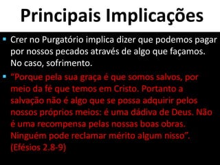 Principais Implicações
 Crer no Purgatório implica dizer que podemos pagar
por nossos pecados através de algo que façamos.
No caso, sofrimento.
 “Porque pela sua graça é que somos salvos, por
meio da fé que temos em Cristo. Portanto a
salvação não é algo que se possa adquirir pelos
nossos próprios meios: é uma dádiva de Deus. Não
é uma recompensa pelas nossas boas obras.
Ninguém pode reclamar mérito algum nisso”.
(Efésios 2.8-9)
 