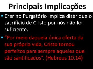 Principais Implicações
 Crer no Purgatório implica dizer que o
sacrifício de Cristo por nós não foi
suficiente.
 “Por meio daquela única oferta da
sua própria vida, Cristo tornou
perfeitos para sempre aqueles que
são santificados”. (Hebreus 10.14)
 