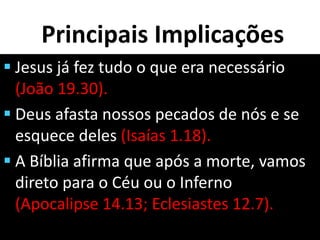 Principais Implicações
 Jesus já fez tudo o que era necessário
(João 19.30).
 Deus afasta nossos pecados de nós e se
esquece deles (Isaías 1.18).
 A Bíblia afirma que após a morte, vamos
direto para o Céu ou o Inferno
(Apocalipse 14.13; Eclesiastes 12.7).
 