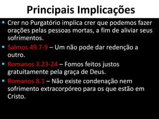 Principais Implicações
 Crer no Purgatório implica crer que podemos fazer
orações pelas pessoas mortas, a fim de aliviar seus
sofrimentos.
 Salmos 49.7-9 – Um não pode dar redenção a
outro.
 Romanos 3.23-24 – Fomos feitos justos
gratuitamente pela graça de Deus.
 Romanos 8.1 – Não existe condenação nem
sofrimento extracorpóreo para os que estão em
Cristo.
 