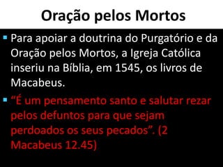 Oração pelos Mortos
 Para apoiar a doutrina do Purgatório e da
Oração pelos Mortos, a Igreja Católica
inseriu na Bíblia, em 1545, os livros de
Macabeus.
 “É um pensamento santo e salutar rezar
pelos defuntos para que sejam
perdoados os seus pecados”. (2
Macabeus 12.45)
 