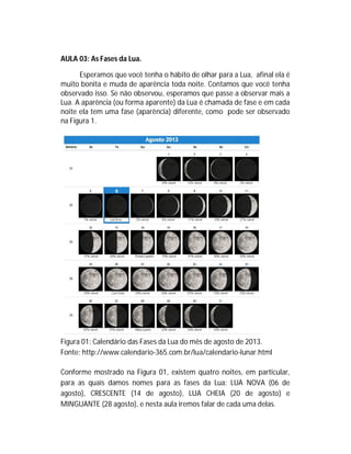 AULA 03: As Fases da Lua.
Esperamos que você tenha o hábito de olhar para a Lua, afinal ela é
muito bonita e muda de aparência toda noite. Contamos que você tenha
observado isso. Se não observou, esperamos que passe a observar mais a
Lua. A aparência (ou forma aparente) da Lua é chamada de fase e em cada
noite ela tem uma fase (aparência) diferente, como pode ser observado
na Figura 1.
Figura 01: Calendário das Fases da Lua do mês de agosto de 2013.
Fonte: http://www.calendario-365.com.br/lua/calendario-lunar.html
Conforme mostrado na Figura 01, existem quatro noites, em particular,
para as quais damos nomes para as fases da Lua: LUA NOVA (06 de
agosto), CRESCENTE (14 de agosto), LUA CHEIA (20 de agosto) e
MINGUANTE (28 agosto), e nesta aula iremos falar de cada uma delas.
 