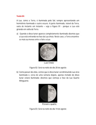 Texto 04:
A Lua, como a Terra, é iluminada pelo Sol, sempre apresentando um
hemisfério iluminado e outro escuro. A parte iluminada, visível da Terra,
varia de instante em instante – veja a Figura 01 - porque a Lua está
girando em volta da Terra.
a) Quando o disco lunar aparece completamente iluminado dizemos que
a Lua está entrando na fase da Lua cheia. Neste caso, a Terra encontra-
se mais ou menos entre o Sol e a Lua.
Figura 02: Será na noite do dia 20 de agosto
b) Como passar dos dias, vemos que o disco lunar vai diminuindo sua área
iluminada e, cerca de uma semana depois, apenas metade do disco
lunar estará iluminada: dizemos que começa a fase da Lua Quarto
Minguante.
Figura 03: Será na noite do dia 14 de agosto
 