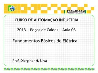 CURSO DE AUTOMAÇÃO INDUSTRIAL

   2013 – Poços de Caldas – Aula 03

Fundamentos Básicos de Elétrica



Prof. Diorginer H. Silva
 