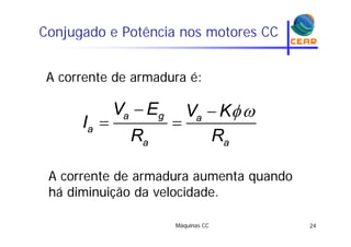 Conjugado e Potência nos motores CCj g
A corrente de armadura é:
 
 a g a
V E V K
I  a
a a
I
R R
A corrente de armadura aumenta quandoA corrente de armadura aumenta quando
há diminuição da velocidade.
Máquinas CC 24
 
