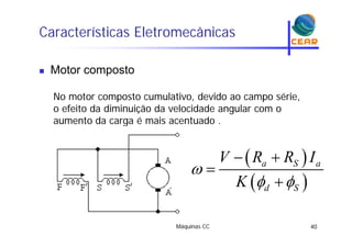 Características Eletromecânicas
Motor composto Motor composto
No motor composto cumulativo devido ao campo sérieNo motor composto cumulativo, devido ao campo série,
o efeito da diminuição da velocidade angular com o
aumento da carga é mais acentuado .aumento da carga é mais acentuado .
 V R R I 
 
a S aV R R I
K

 
 

 d SK  
Máquinas CC 40
 