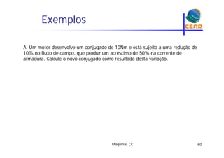 Exemplosp
A. Um motor desenvolve um conjugado de 10Nm e está sujeito a uma redução de
10% no fluxo de campo, que produz um acréscimo de 50% na corrente de
armadura. Calcule o novo conjugado como resultado desta variação.j g ç
Máquinas CC 60
 