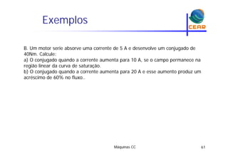Exemplosp
B. Um motor serie absorve uma corrente de 5 A e desenvolve um conjugado de
40Nm. Calcule:
a) O conjugado quando a corrente aumenta para 10 A, se o campo permanece na) j g q p , p p
região linear da curva de saturação.
b) O conjugado quando a corrente aumenta para 20 A e esse aumento produz um
acréscimo de 60% no fluxo..
Máquinas CC 61
 