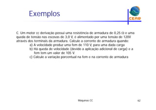 Exemplosp
C. Um motor cc derivação possui uma resistência de armadura de 0,25  e uma
queda de tensão nas escovas de 3,0 V, é alimentado por uma tensão de 120V
através dos terminais da armadura. Calcule a corrente de armadura quando:q
a) A velocidade produz uma fem de 110 V, para uma dada carga
b) Há queda de velocidade (devido a aplicação adicional de carga) e a
fem tem um valor de 105 V.
c) Calcule a variação porcentual na fem e na corrente de armadura
Máquinas CC 62
 
