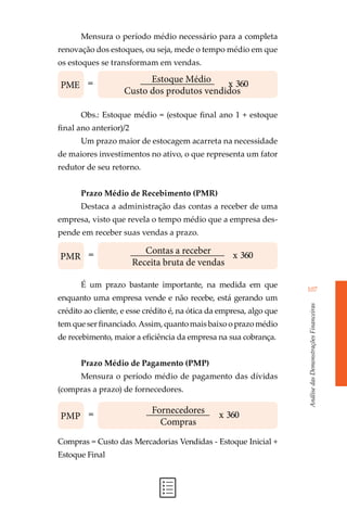 AnálisedasDemonstraçõesFinanceiras
107
Mensura o período médio necessário para a completa
renovação dos estoques, ou seja, mede o tempo médio em que
os estoques se transformam em vendas.
Obs.: Estoque médio = (estoque final ano 1 + estoque
final ano anterior)/2
Um prazo maior de estocagem acarreta na necessidade
de maiores investimentos no ativo, o que representa um fator
redutor de seu retorno.
Prazo Médio de Recebimento (PMR)
Destaca a administração das contas a receber de uma
empresa, visto que revela o tempo médio que a empresa des-
pende em receber suas vendas a prazo.
É um prazo bastante importante, na medida em que
enquanto uma empresa vende e não recebe, está gerando um
crédito ao cliente, e esse crédito é, na ótica da empresa, algo que
tem que ser financiado. Assim, quanto mais baixo o prazo médio
de recebimento, maior a eficiência da empresa na sua cobrança.
Prazo Médio de Pagamento (PMP)
Mensura o período médio de pagamento das dívidas
(compras a prazo) de fornecedores.
Compras = Custo das Mercadorias Vendidas - Estoque Inicial +
Estoque Final
Estoque Médio
Custo dos produtos vendidos
PME = x 360
Contas a receber
Receita bruta de vendas
PMR = x 360
Fornecedores
Compras
PMP = x 360
 