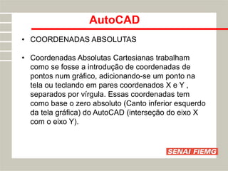 AutoCAD
• COORDENADAS ABSOLUTAS
• Coordenadas Absolutas Cartesianas trabalham
como se fosse a introdução de coordenadas de
pontos num gráfico, adicionando-se um ponto na
tela ou teclando em pares coordenados X e Y ,
separados por vírgula. Essas coordenadas tem
como base o zero absoluto (Canto inferior esquerdo
da tela gráfica) do AutoCAD (interseção do eixo X
com o eixo Y).
 