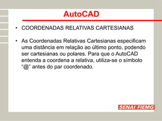 AutoCAD
• COORDENADAS RELATIVAS CARTESIANAS
• As Coordenadas Relativas Cartesianas especificam
uma distância em relação ao último ponto, podendo
ser cartesianas ou polares. Para que o AutoCAD
entenda a coordena a relativa, utiliza-se o símbolo
“@” antes do par coordenado.
 