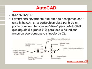 AutoCAD
• IMPORTANTE:
• Lembrando novamente que quando desejamos criar
uma linha com uma certa distância a partir de um
ponto qualquer, temos que “dizer” para o AutoCAD
que aquele é o ponto 0,0; para isso e só indicar
antes da coordenadas o símbolo de @.
 