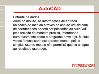 AutoCAD
• Entrada de dados
• Além do mouse, as informações de entrada
unidades de medida através do uso de um sistema
de coordenadas podem ser passadas ao AutoCAD
pelo teclado de maneira precisa, informando
numericamente como o programa deve agir. Muitas
vezes é necessário este procedimento, pois o
simples uso do mouse não permitirá que se chegue
ao resultado esperado.
 