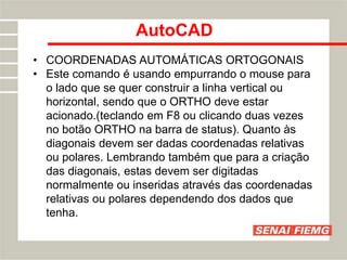 AutoCAD
• COORDENADAS AUTOMÁTICAS ORTOGONAIS
• Este comando é usando empurrando o mouse para
o lado que se quer construir a linha vertical ou
horizontal, sendo que o ORTHO deve estar
acionado.(teclando em F8 ou clicando duas vezes
no botão ORTHO na barra de status). Quanto às
diagonais devem ser dadas coordenadas relativas
ou polares. Lembrando também que para a criação
das diagonais, estas devem ser digitadas
normalmente ou inseridas através das coordenadas
relativas ou polares dependendo dos dados que
tenha.
 