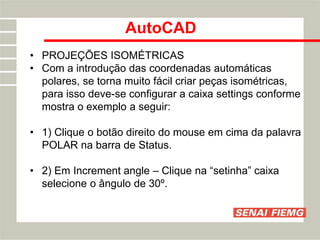 AutoCAD
• PROJEÇÕES ISOMÉTRICAS
• Com a introdução das coordenadas automáticas
polares, se torna muito fácil criar peças isométricas,
para isso deve-se configurar a caixa settings conforme
mostra o exemplo a seguir:
• 1) Clique o botão direito do mouse em cima da palavra
POLAR na barra de Status.
• 2) Em Increment angle – Clique na “setinha” caixa
selecione o ângulo de 30º.
 