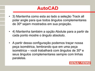 AutoCAD
• 3) Mantenha como esta ao lado a seleção Track all
polar angle para que todos ângulos complementares
de 30º sejam mostrados em sua projeção.
• 4) Mantenha também a opção Abolute para a partir de
cada ponto mostre o ângulo absoluto.
• A partir dessa configuração podemos traçar nossa
peça isométrica, lembrando que em uma peça
isométrica – você trabalhará com ângulos de 30º e
seus ângulos complementares sempre com linhas
paralelas.
 