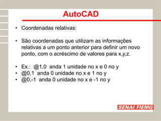 AutoCAD
• Coordenadas relativas:
• São coordenadas que utilizam as informações
relativas a um ponto anterior para definir um novo
ponto, com o acréscimo de valores para x,y,z.
• Ex.: @1,0 anda 1 unidade no x e 0 no y
• @0,1 anda 0 unidade no x e 1 no y
• @0,-1 anda 0 unidade no x e -1 no y
 