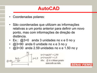 AutoCAD
• Coordenadas polares:
• São coordenadas que utilizam as informações
relativas a um ponto anterior para definir um novo
ponto, mas com informações de direção de
distância.
• Ex.: @3<0 anda 3 unidades no x e 0 no y
• @3<90 anda 0 unidade no x e 3 no y
• @3<30 anda 2.59 unidades no x e 1.50 no y
 