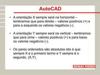 AutoCAD
• A orientação X sempre será na horizontal –
lembramos que para direita – valores positivos (+) e
para a esquerda os valores negativos (-).
• A orientação Y sempre será na vertical – lembramos
que para cima – valores positivos (+) e para baixo
os valores negativos (-).
• Os pares ordenados são absolutos isto é que
sempre X e o primeiro termo e Y sempre é o
segundo. (X,Y).
 